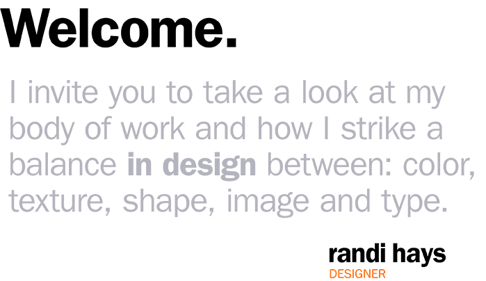 Welcome. I invite you to take a look at my body of work and how I strike a balance in design between: color, texture, shape, image and type. Randi Hays, designer